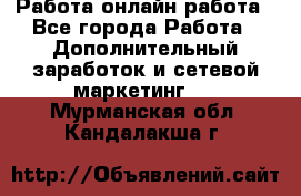 Работа онлайн работа - Все города Работа » Дополнительный заработок и сетевой маркетинг   . Мурманская обл.,Кандалакша г.